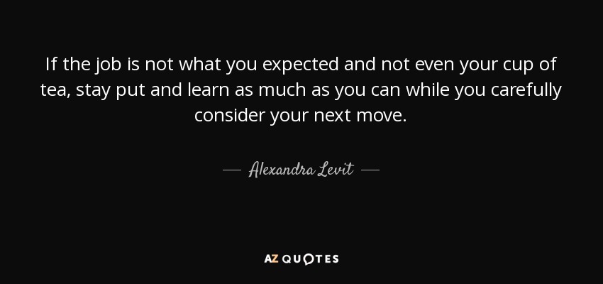If the job is not what you expected and not even your cup of tea, stay put and learn as much as you can while you carefully consider your next move. - Alexandra Levit