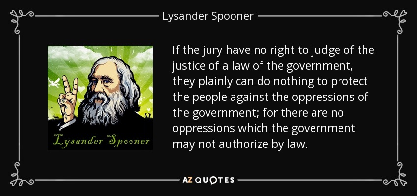 If the jury have no right to judge of the justice of a law of the government, they plainly can do nothing to protect the people against the oppressions of the government; for there are no oppressions which the government may not authorize by law. - Lysander Spooner