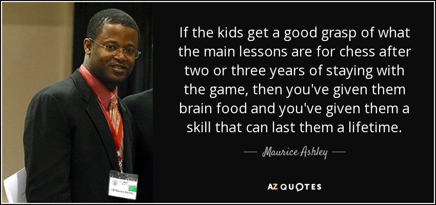 If the kids get a good grasp of what the main lessons are for chess after two or three years of staying with the game, then you've given them brain food and you've given them a skill that can last them a lifetime. - Maurice Ashley