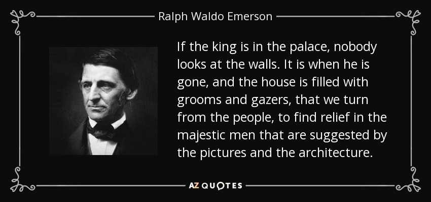 If the king is in the palace, nobody looks at the walls. It is when he is gone, and the house is filled with grooms and gazers, that we turn from the people, to find relief in the majestic men that are suggested by the pictures and the architecture. - Ralph Waldo Emerson
