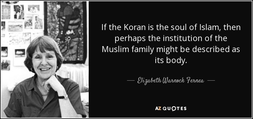 If the Koran is the soul of Islam, then perhaps the institution of the Muslim family might be described as its body. - Elizabeth Warnock Fernea