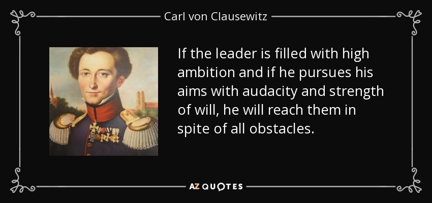 If the leader is filled with high ambition and if he pursues his aims with audacity and strength of will, he will reach them in spite of all obstacles. - Carl von Clausewitz