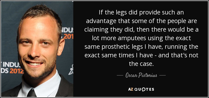 If the legs did provide such an advantage that some of the people are claiming they did, then there would be a lot more amputees using the exact same prosthetic legs I have, running the exact same times I have - and that's not the case. - Oscar Pistorius
