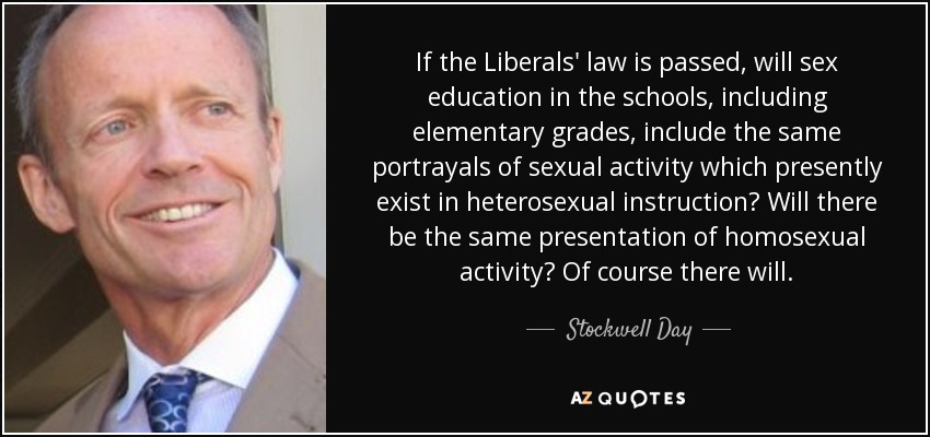 If the Liberals' law is passed, will sex education in the schools, including elementary grades, include the same portrayals of sexual activity which presently exist in heterosexual instruction? Will there be the same presentation of homosexual activity? Of course there will. - Stockwell Day