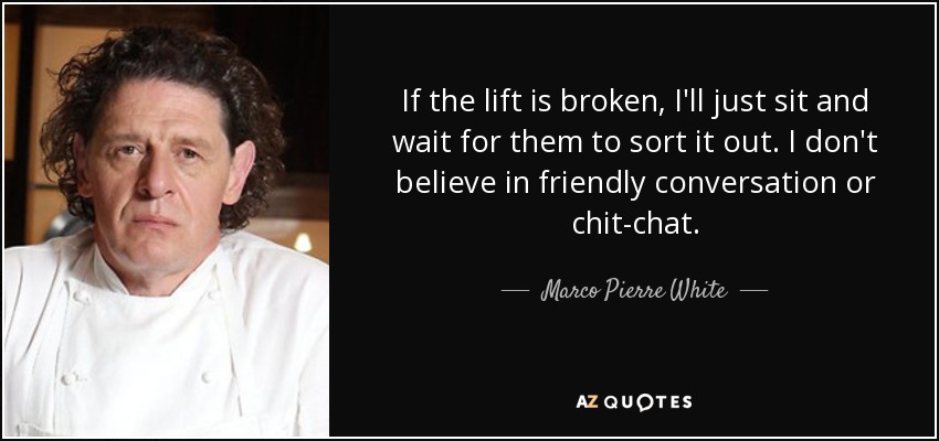 If the lift is broken, I'll just sit and wait for them to sort it out. I don't believe in friendly conversation or chit-chat. - Marco Pierre White