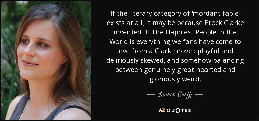 If the literary category of 'mordant fable' exists at all, it may be because Brock Clarke invented it. The Happiest People in the World is everything we fans have come to love from a Clarke novel: playful and deliriously skewed, and somehow balancing between genuinely great-hearted and gloriously weird. - Lauren Groff