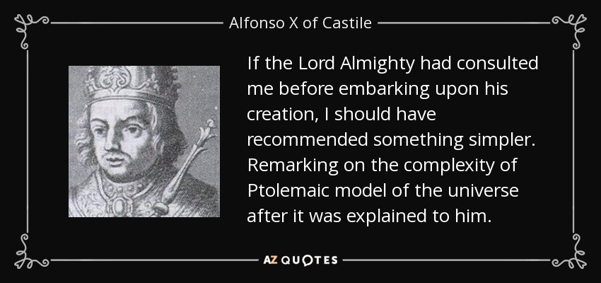 If the Lord Almighty had consulted me before embarking upon his creation, I should have recommended something simpler. Remarking on the complexity of Ptolemaic model of the universe after it was explained to him. - Alfonso X of Castile