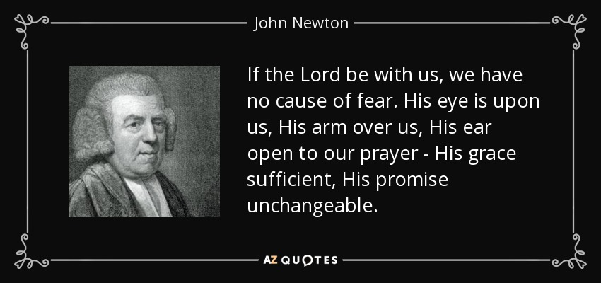 If the Lord be with us, we have no cause of fear. His eye is upon us, His arm over us, His ear open to our prayer - His grace sufficient, His promise unchangeable. - John Newton