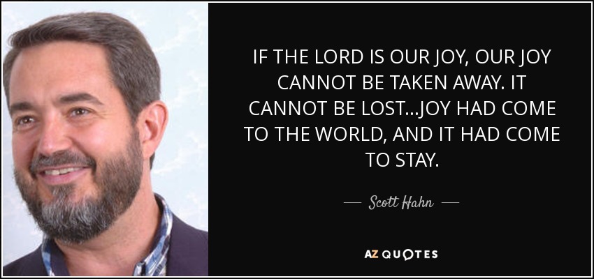 IF THE LORD IS OUR JOY, OUR JOY CANNOT BE TAKEN AWAY. IT CANNOT BE LOST...JOY HAD COME TO THE WORLD, AND IT HAD COME TO STAY. - Scott Hahn