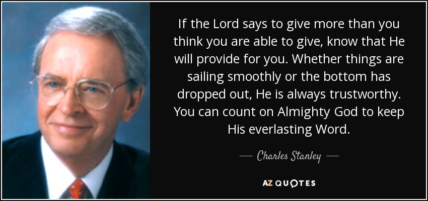 If the Lord says to give more than you think you are able to give, know that He will provide for you. Whether things are sailing smoothly or the bottom has dropped out, He is always trustworthy. You can count on Almighty God to keep His everlasting Word. - Charles Stanley