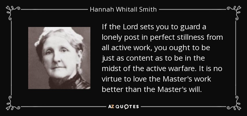 If the Lord sets you to guard a lonely post in perfect stillness from all active work, you ought to be just as content as to be in the midst of the active warfare. It is no virtue to love the Master's work better than the Master's will. - Hannah Whitall Smith