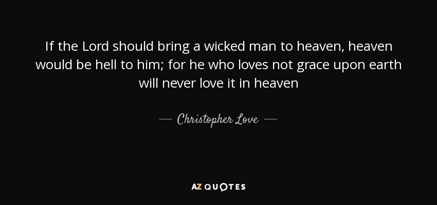 If the Lord should bring a wicked man to heaven, heaven would be hell to him; for he who loves not grace upon earth will never love it in heaven - Christopher Love
