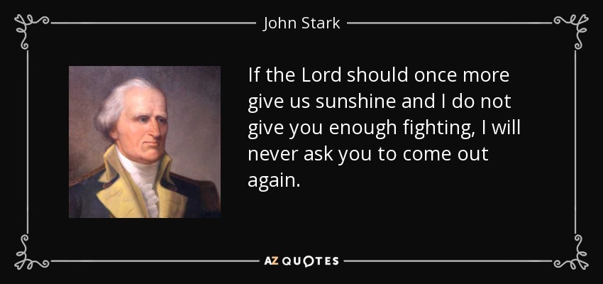 If the Lord should once more give us sunshine and I do not give you enough fighting, I will never ask you to come out again. - John Stark