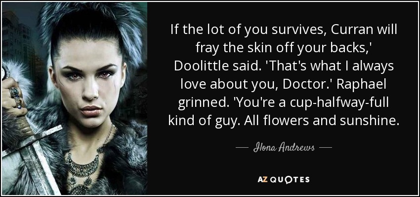 If the lot of you survives, Curran will fray the skin off your backs,' Doolittle said. 'That's what I always love about you, Doctor.' Raphael grinned. 'You're a cup-halfway-full kind of guy. All flowers and sunshine. - Ilona Andrews
