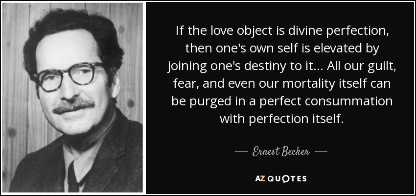 If the love object is divine perfection, then one's own self is elevated by joining one's destiny to it... All our guilt, fear, and even our mortality itself can be purged in a perfect consummation with perfection itself. - Ernest Becker