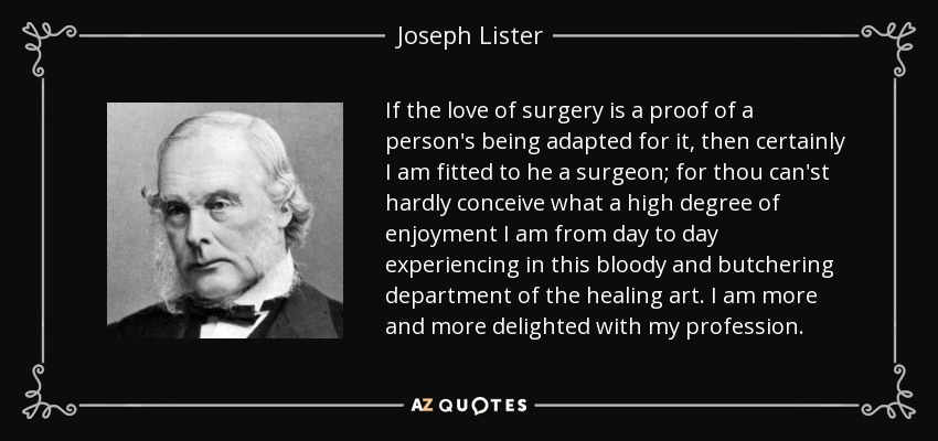 If the love of surgery is a proof of a person's being adapted for it, then certainly I am fitted to he a surgeon; for thou can'st hardly conceive what a high degree of enjoyment I am from day to day experiencing in this bloody and butchering department of the healing art. I am more and more delighted with my profession. - Joseph Lister