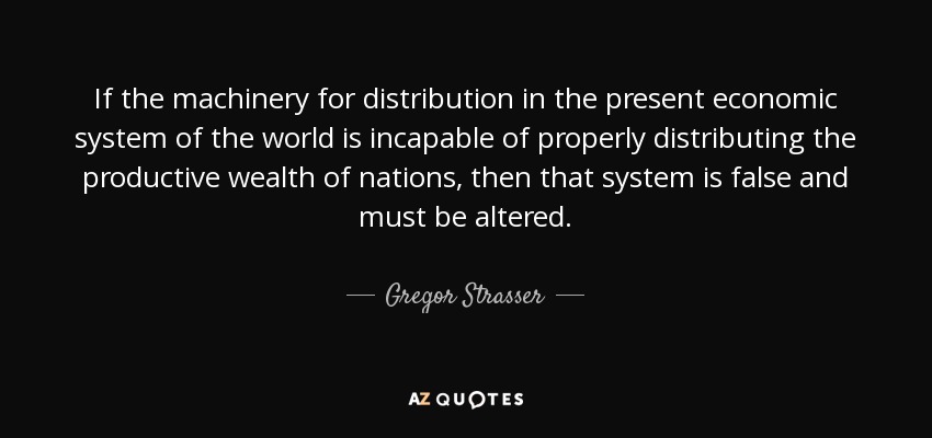 If the machinery for distribution in the present economic system of the world is incapable of properly distributing the productive wealth of nations, then that system is false and must be altered. - Gregor Strasser