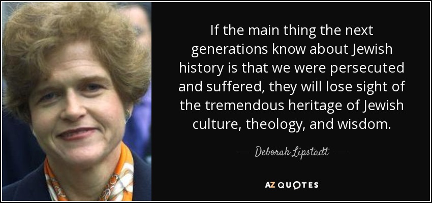 If the main thing the next generations know about Jewish history is that we were persecuted and suffered, they will lose sight of the tremendous heritage of Jewish culture, theology, and wisdom. - Deborah Lipstadt