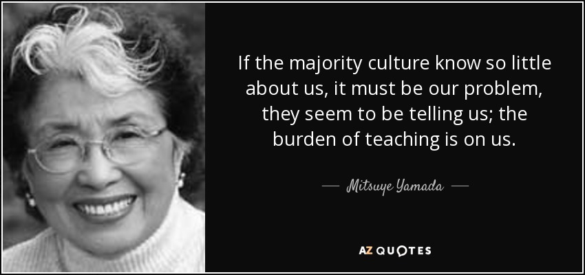 If the majority culture know so little about us, it must be our problem, they seem to be telling us; the burden of teaching is on us. - Mitsuye Yamada