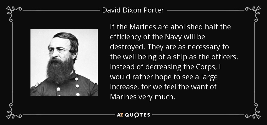 If the Marines are abolished half the efficiency of the Navy will be destroyed. They are as necessary to the well being of a ship as the officers. Instead of decreasing the Corps, I would rather hope to see a large increase, for we feel the want of Marines very much. - David Dixon Porter