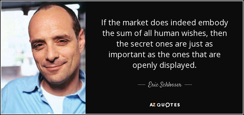 If the market does indeed embody the sum of all human wishes, then the secret ones are just as important as the ones that are openly displayed. - Eric Schlosser