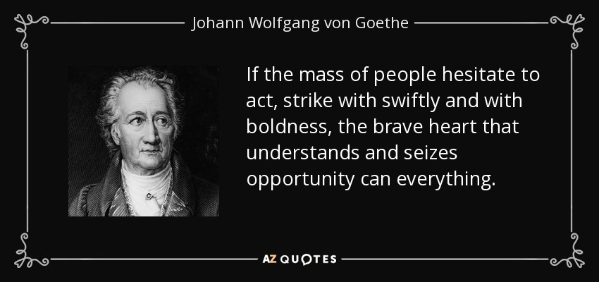 If the mass of people hesitate to act, strike with swiftly and with boldness, the brave heart that understands and seizes opportunity can everything. - Johann Wolfgang von Goethe