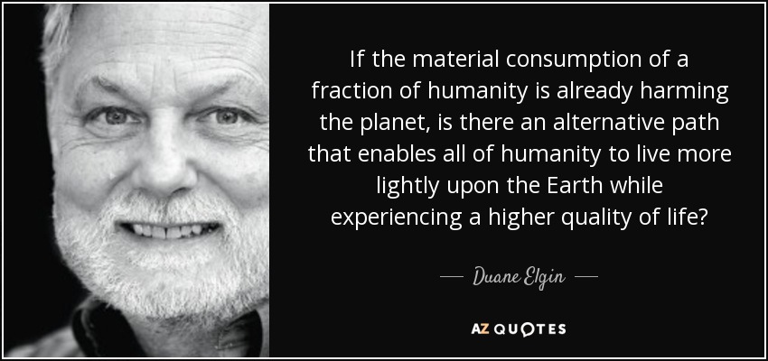 If the material consumption of a fraction of humanity is already harming the planet, is there an alternative path that enables all of humanity to live more lightly upon the Earth while experiencing a higher quality of life? - Duane Elgin