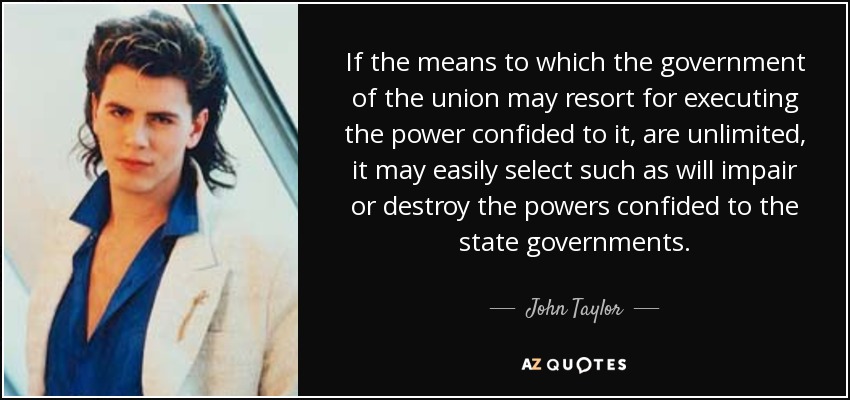 If the means to which the government of the union may resort for executing the power confided to it, are unlimited, it may easily select such as will impair or destroy the powers confided to the state governments. - John Taylor