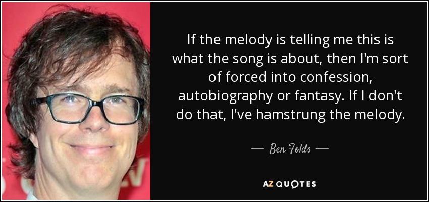 If the melody is telling me this is what the song is about, then I'm sort of forced into confession, autobiography or fantasy. If I don't do that, I've hamstrung the melody. - Ben Folds