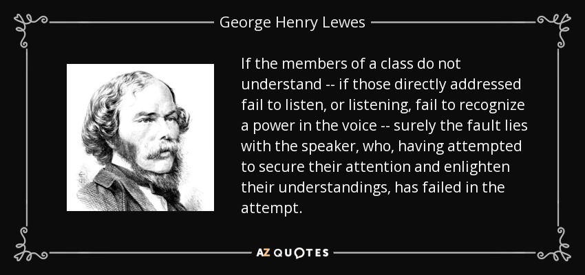 If the members of a class do not understand -- if those directly addressed fail to listen, or listening, fail to recognize a power in the voice -- surely the fault lies with the speaker, who, having attempted to secure their attention and enlighten their understandings, has failed in the attempt. - George Henry Lewes
