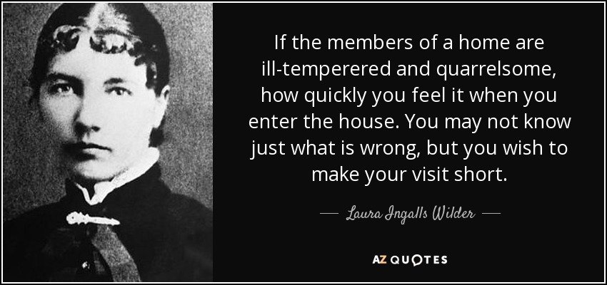 If the members of a home are ill-temperered and quarrelsome, how quickly you feel it when you enter the house. You may not know just what is wrong, but you wish to make your visit short. - Laura Ingalls Wilder