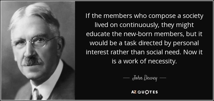 If the members who compose a society lived on continuously, they might educate the new-born members, but it would be a task directed by personal interest rather than social need. Now it is a work of necessity. - John Dewey