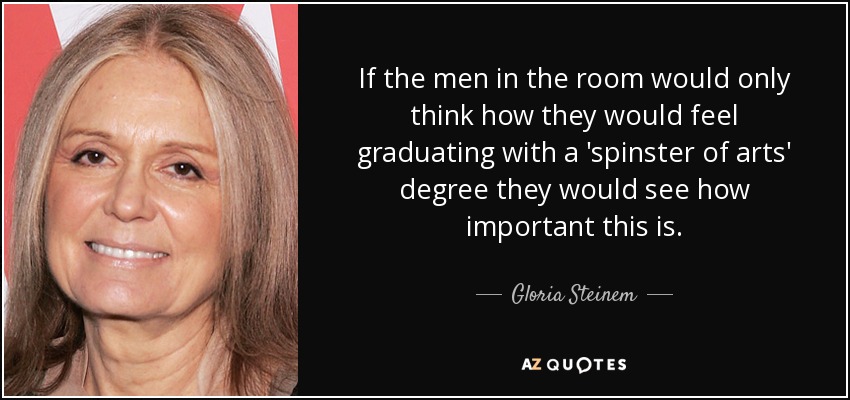 If the men in the room would only think how they would feel graduating with a 'spinster of arts' degree they would see how important this is. - Gloria Steinem