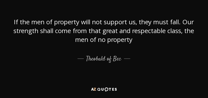 If the men of property will not support us, they must fall. Our strength shall come from that great and respectable class, the men of no property - Theobald of Bec