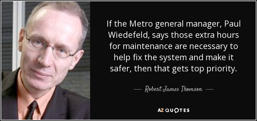 If the Metro general manager, Paul Wiedefeld, says those extra hours for maintenance are necessary to help fix the system and make it safer, then that gets top priority. - Robert James Thomson