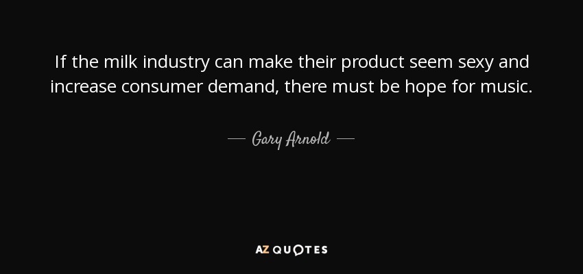 If the milk industry can make their product seem sexy and increase consumer demand, there must be hope for music. - Gary Arnold