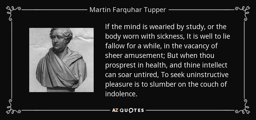 If the mind is wearied by study, or the body worn with sickness, It is well to lie fallow for a while, in the vacancy of sheer amusement; But when thou prosprest in health, and thine intellect can soar untired, To seek uninstructive pleasure is to slumber on the couch of indolence. - Martin Farquhar Tupper