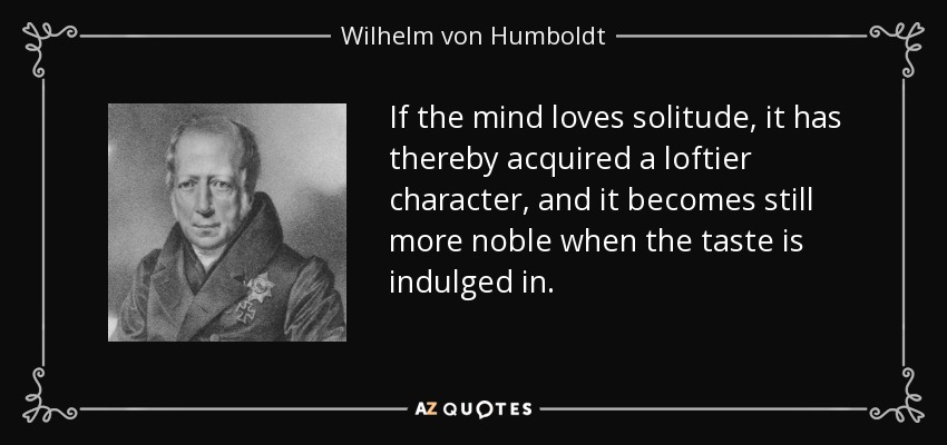 If the mind loves solitude, it has thereby acquired a loftier character, and it becomes still more noble when the taste is indulged in. - Wilhelm von Humboldt