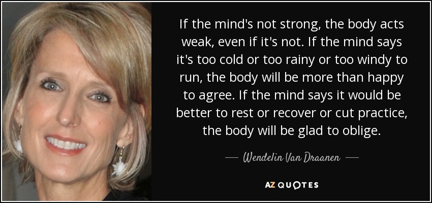 If the mind's not strong, the body acts weak, even if it's not. If the mind says it's too cold or too rainy or too windy to run, the body will be more than happy to agree. If the mind says it would be better to rest or recover or cut practice, the body will be glad to oblige. - Wendelin Van Draanen
