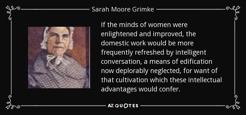 If the minds of women were enlightened and improved, the domestic work would be more frequently refreshed by intelligent conversation, a means of edification now deplorably neglected, for want of that cultivation which these intellectual advantages would confer. - Sarah Moore Grimke