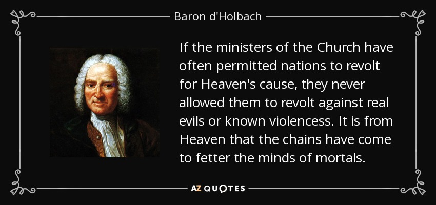 If the ministers of the Church have often permitted nations to revolt for Heaven's cause, they never allowed them to revolt against real evils or known violencess. It is from Heaven that the chains have come to fetter the minds of mortals. - Baron d'Holbach
