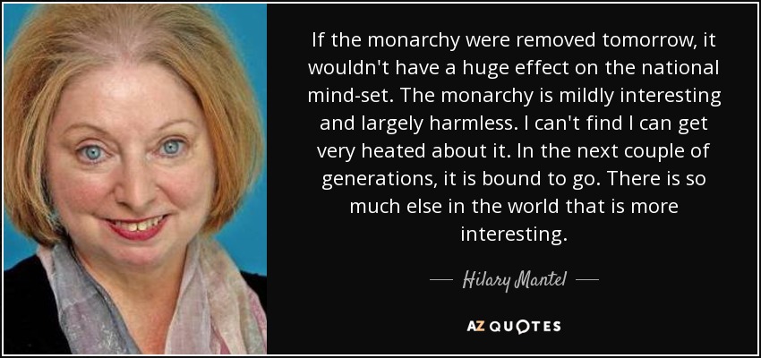 If the monarchy were removed tomorrow, it wouldn't have a huge effect on the national mind-set. The monarchy is mildly interesting and largely harmless. I can't find I can get very heated about it. In the next couple of generations, it is bound to go. There is so much else in the world that is more interesting. - Hilary Mantel