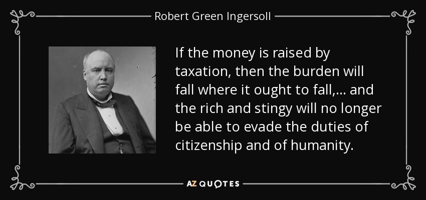 If the money is raised by taxation, then the burden will fall where it ought to fall, . . . and the rich and stingy will no longer be able to evade the duties of citizenship and of humanity. - Robert Green Ingersoll