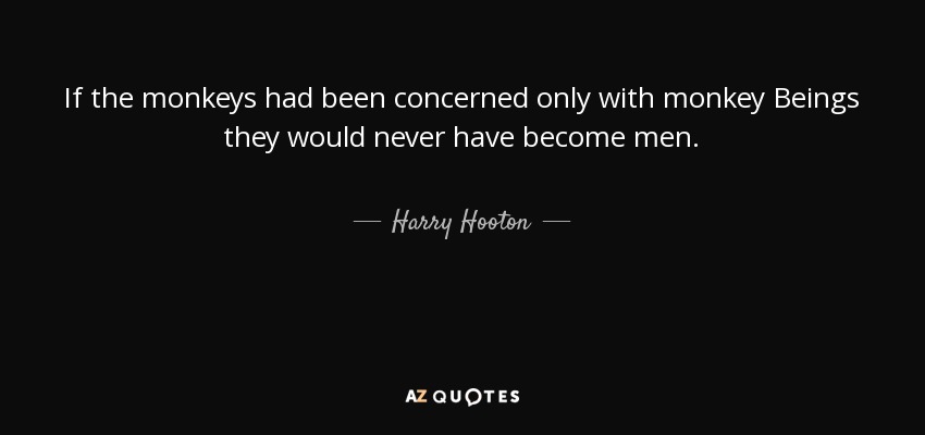 If the monkeys had been concerned only with monkey Beings they would never have become men. - Harry Hooton