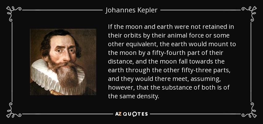 If the moon and earth were not retained in their orbits by their animal force or some other equivalent, the earth would mount to the moon by a fifty-fourth part of their distance, and the moon fall towards the earth through the other fifty-three parts, and they would there meet, assuming, however, that the substance of both is of the same density. - Johannes Kepler