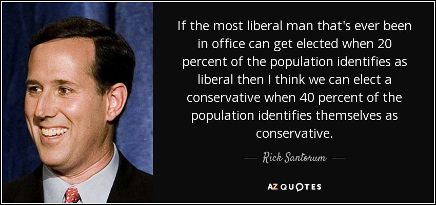 If the most liberal man that's ever been in office can get elected when 20 percent of the population identifies as liberal then I think we can elect a conservative when 40 percent of the population identifies themselves as conservative. - Rick Santorum