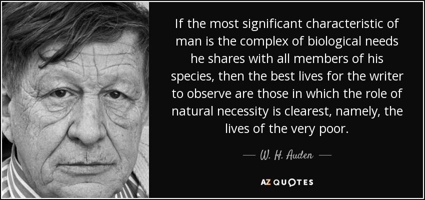 If the most significant characteristic of man is the complex of biological needs he shares with all members of his species, then the best lives for the writer to observe are those in which the role of natural necessity is clearest, namely, the lives of the very poor. - W. H. Auden