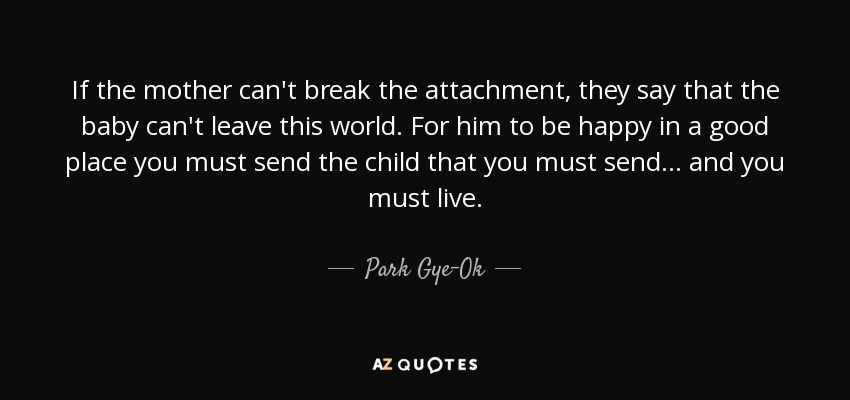 If the mother can't break the attachment, they say that the baby can't leave this world. For him to be happy in a good place you must send the child that you must send... and you must live. - Park Gye-Ok