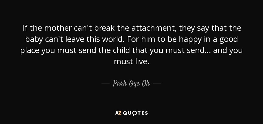 If the mother can't break the attachment, they say that the baby can't leave this world. For him to be happy in a good place you must send the child that you must send... and you must live. - Park Gye-Ok