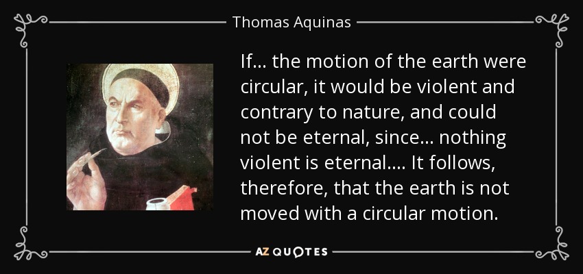 If... the motion of the earth were circular, it would be violent and contrary to nature, and could not be eternal, since ... nothing violent is eternal .... It follows, therefore, that the earth is not moved with a circular motion. - Thomas Aquinas